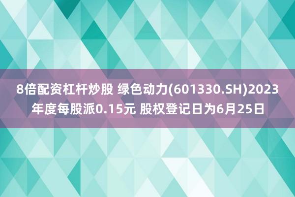 8倍配资杠杆炒股 绿色动力(601330.SH)2023年度每股派0.15元 股权登记日为6月25日