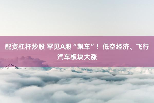 配资杠杆炒股 罕见A股“飙车”！低空经济、飞行汽车板块大涨