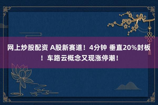 网上炒股配资 A股新赛道！4分钟 垂直20%封板！车路云概念又现涨停潮！