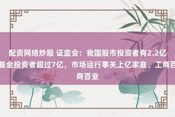 配资网络炒股 证监会：我国股市投资者有2.2亿，基金投资者超过7亿，市场运行事关上亿家庭、工商百业