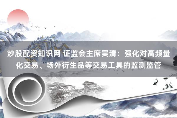 炒股配资知识网 证监会主席吴清：强化对高频量化交易、场外衍生品等交易工具的监测监管