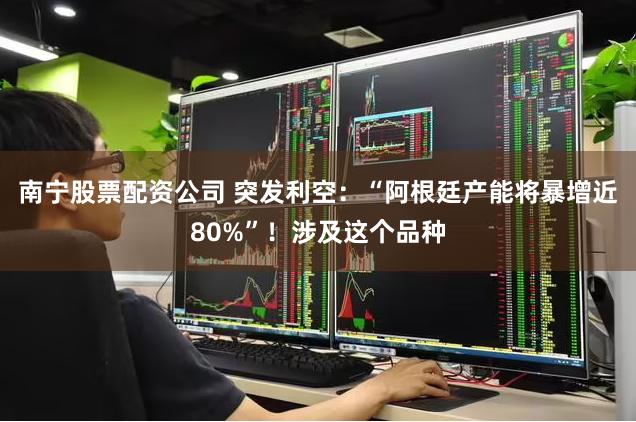 南宁股票配资公司 突发利空：“阿根廷产能将暴增近80%”！涉及这个品种