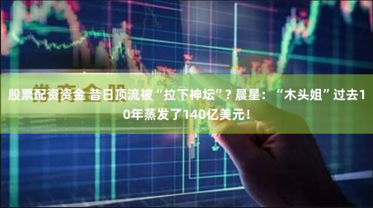 股票配资资金 昔日顶流被“拉下神坛”? 晨星：“木头姐”过去10年蒸发了140亿美元！