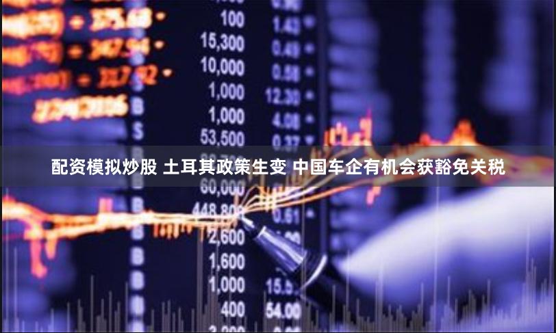 配资模拟炒股 土耳其政策生变 中国车企有机会获豁免关税