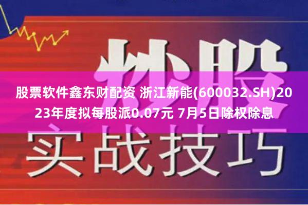 股票软件鑫东财配资 浙江新能(600032.SH)2023年度拟每股派0.07元 7月5日除权除息