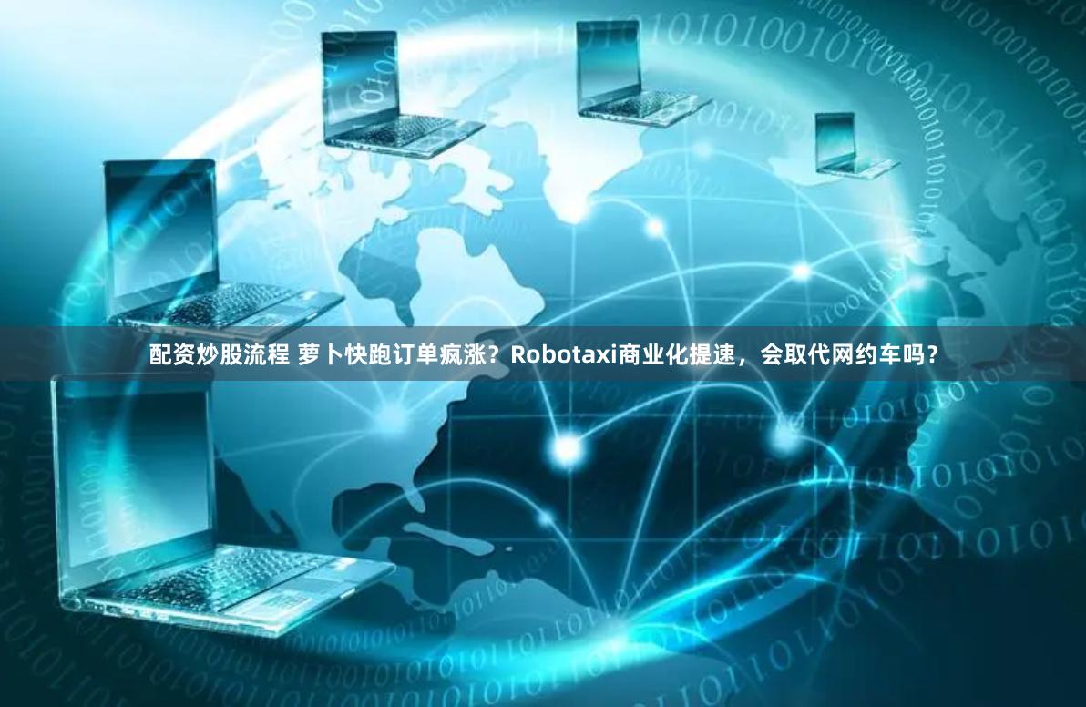 配资炒股流程 萝卜快跑订单疯涨？Robotaxi商业化提速，会取代网约车吗？