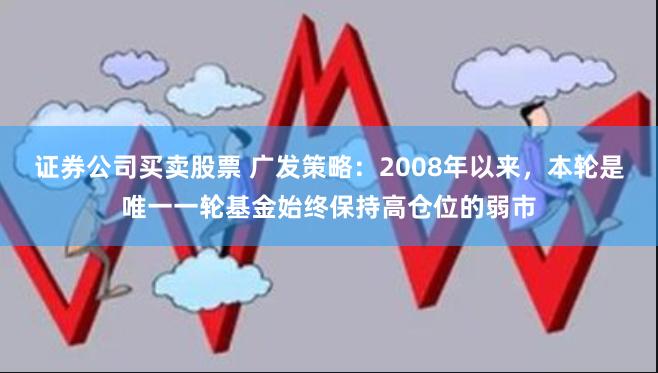 证券公司买卖股票 广发策略：2008年以来，本轮是唯一一轮基金始终保持高仓位的弱市