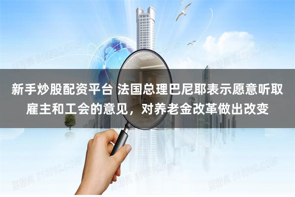 新手炒股配资平台 法国总理巴尼耶表示愿意听取雇主和工会的意见，对养老金改革做出改变