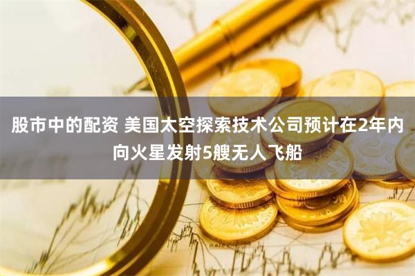 股市中的配资 美国太空探索技术公司预计在2年内向火星发射5艘无人飞船