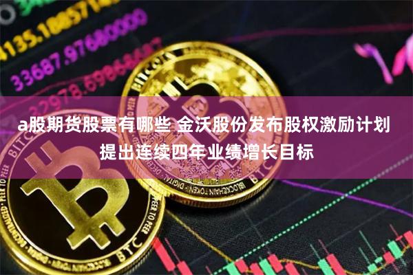 a股期货股票有哪些 金沃股份发布股权激励计划 提出连续四年业绩增长目标