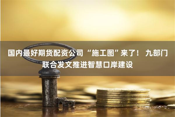 国内最好期货配资公司 “施工图”来了！ 九部门联合发文推进智慧口岸建设