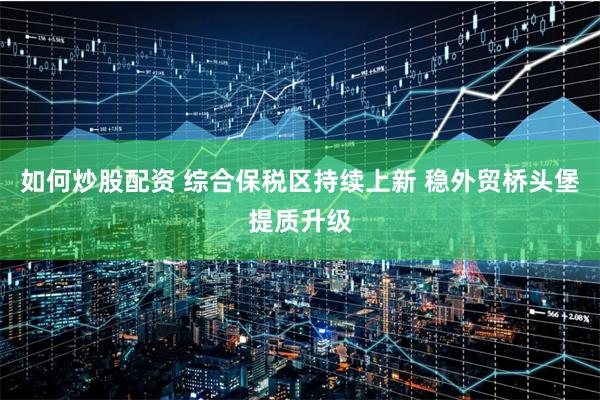 如何炒股配资 综合保税区持续上新 稳外贸桥头堡提质升级