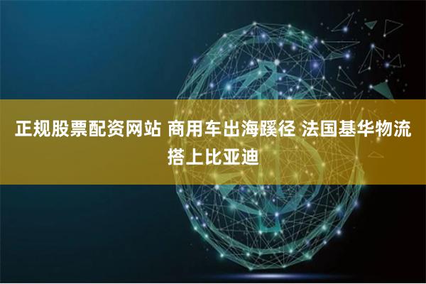 正规股票配资网站 商用车出海蹊径 法国基华物流搭上比亚迪