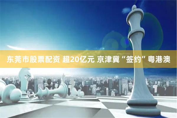 东莞市股票配资 超20亿元 京津冀“签约”粤港澳
