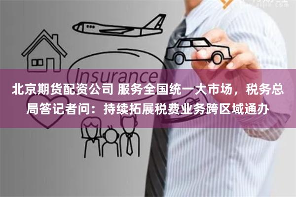 北京期货配资公司 服务全国统一大市场，税务总局答记者问：持续拓展税费业务跨区域通办