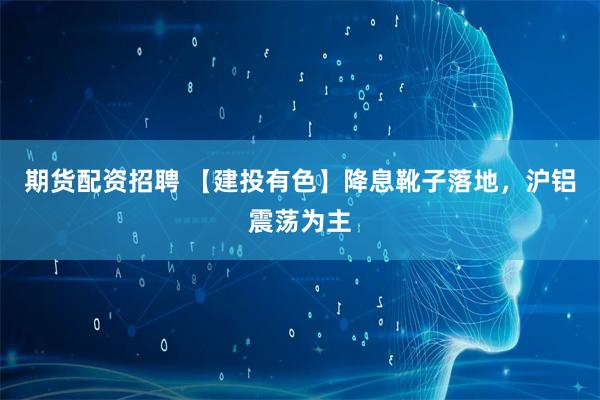 期货配资招聘 【建投有色】降息靴子落地，沪铝震荡为主