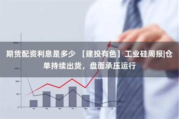 期货配资利息是多少 【建投有色】工业硅周报|仓单持续出货，盘面承压运行