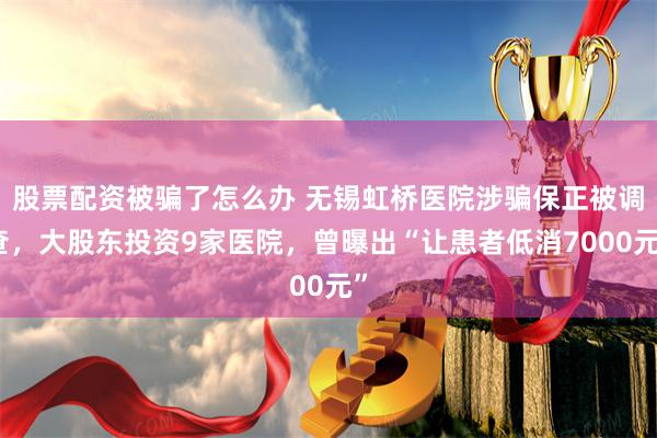 股票配资被骗了怎么办 无锡虹桥医院涉骗保正被调查，大股东投资9家医院，曾曝出“让患者低消7000元”