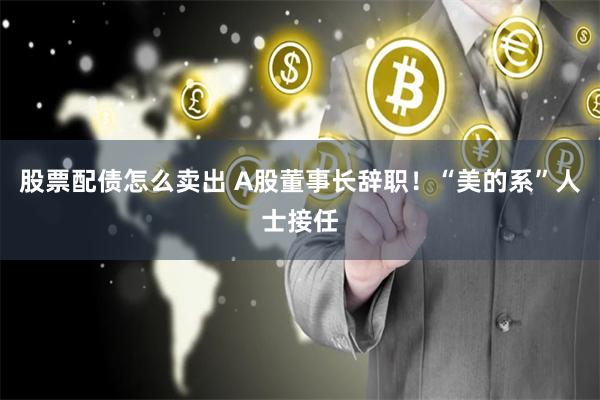 股票配债怎么卖出 A股董事长辞职！“美的系”人士接任