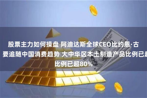 股票主力如何操盘 阿迪达斯全球CEO比约恩·古尔登：要追随中国消费趋势 大中华区本土制造产品比例已超80%