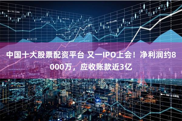 中国十大股票配资平台 又一IPO上会！净利润约8000万，应收账款近3亿
