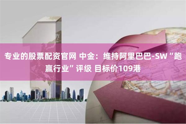 专业的股票配资官网 中金：维持阿里巴巴-SW“跑赢行业”评级 目标价109港