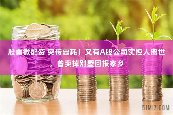 股票微配资 突传噩耗！又有A股公司实控人离世，曾卖掉别墅回报家乡