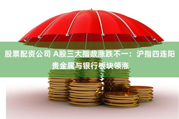 股票配资公司 A股三大指数涨跌不一：沪指四连阳 贵金属与银行板块领涨