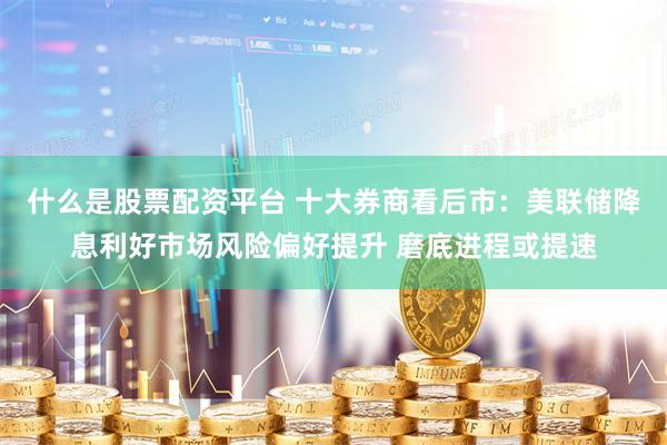 什么是股票配资平台 十大券商看后市：美联储降息利好市场风险偏好提升 磨底进程或提速
