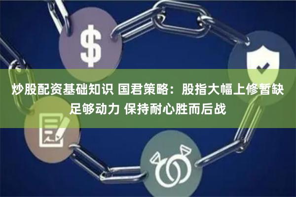 炒股配资基础知识 国君策略：股指大幅上修暂缺足够动力 保持耐心胜而后战