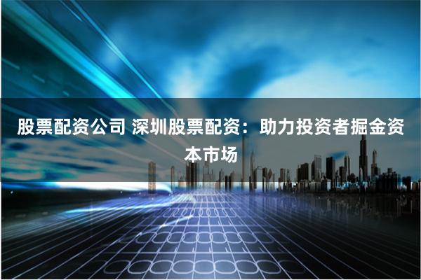 股票配资公司 深圳股票配资：助力投资者掘金资本市场