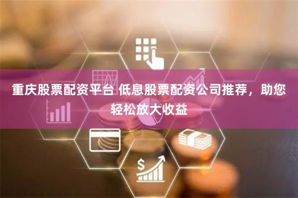 重庆股票配资平台 低息股票配资公司推荐，助您轻松放大收益
