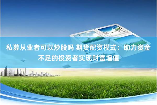私募从业者可以炒股吗 期货配资模式：助力资金不足的投资者实现财富增值