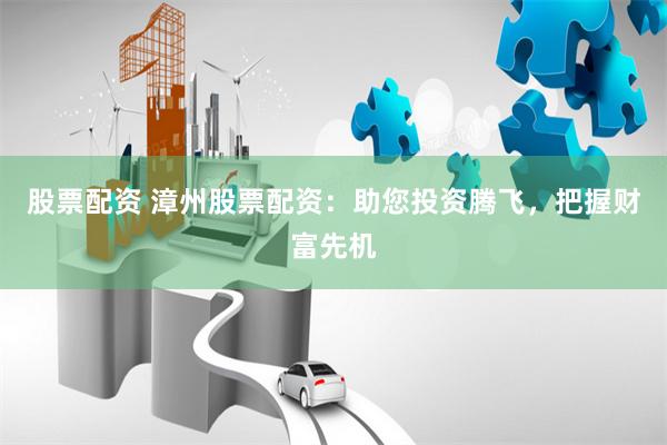 股票配资 漳州股票配资：助您投资腾飞，把握财富先机
