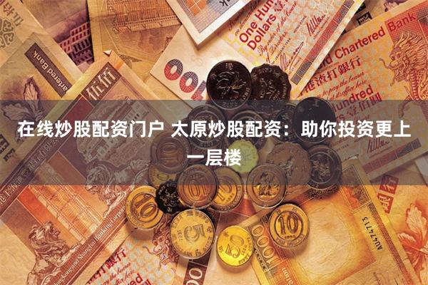 在线炒股配资门户 太原炒股配资：助你投资更上一层楼