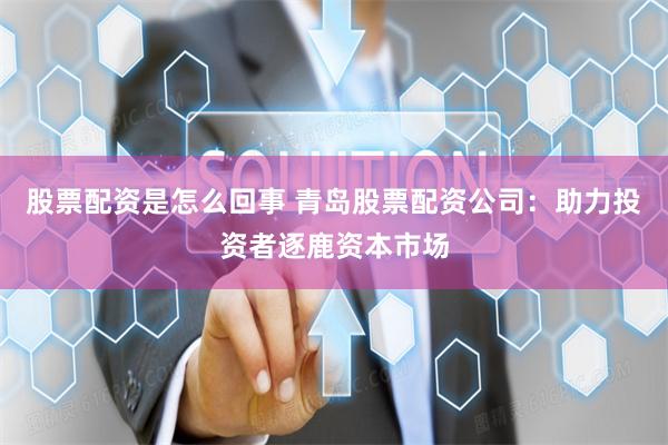 股票配资是怎么回事 青岛股票配资公司：助力投资者逐鹿资本市场