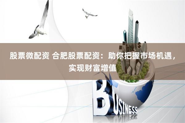 股票微配资 合肥股票配资：助你把握市场机遇，实现财富增值