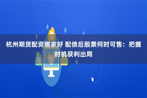 杭州期货配资哪家好 配债后股票何时可售：把握时机获利出局