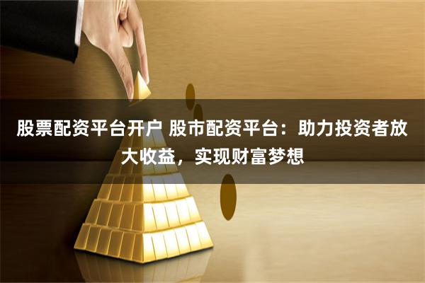 股票配资平台开户 股市配资平台：助力投资者放大收益，实现财富梦想