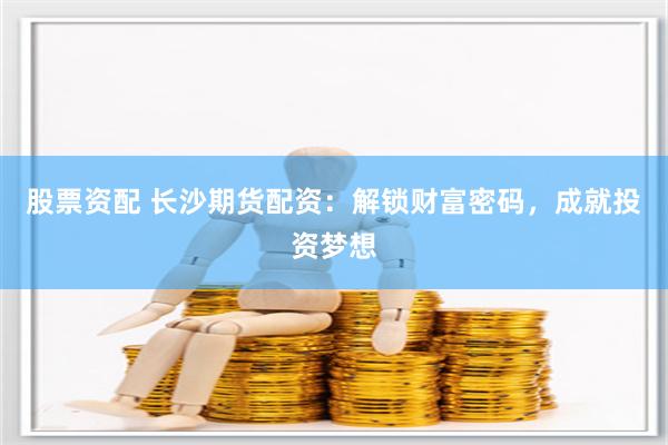 股票资配 长沙期货配资：解锁财富密码，成就投资梦想