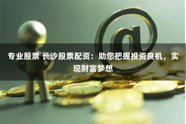 专业股票 长沙股票配资：助您把握投资良机，实现财富梦想