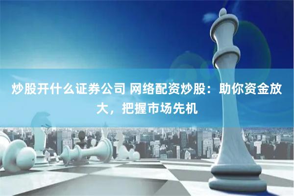 炒股开什么证券公司 网络配资炒股：助你资金放大，把握市场先机
