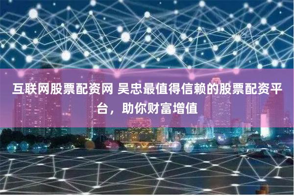 互联网股票配资网 吴忠最值得信赖的股票配资平台，助你财富增值