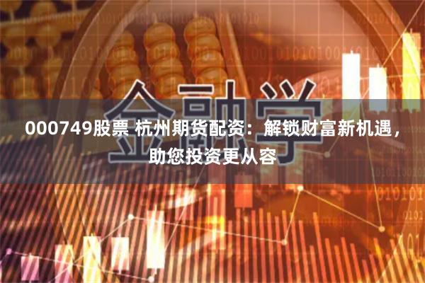 000749股票 杭州期货配资：解锁财富新机遇，助您投资更从容