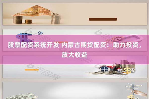 股票配资系统开发 内蒙古期货配资：助力投资，放大收益
