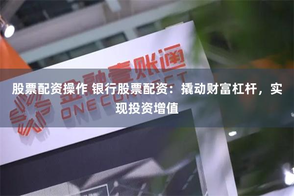 股票配资操作 银行股票配资：撬动财富杠杆，实现投资增值