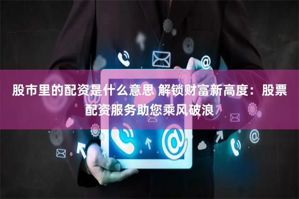 股市里的配资是什么意思 解锁财富新高度：股票配资服务助您乘风破浪