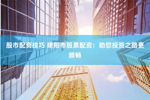 股市配资技巧 建阳市股票配资：助您投资之路更顺畅