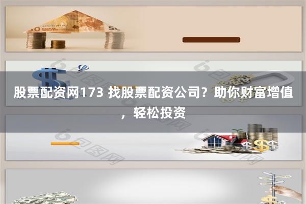 股票配资网173 找股票配资公司？助你财富增值，轻松投资