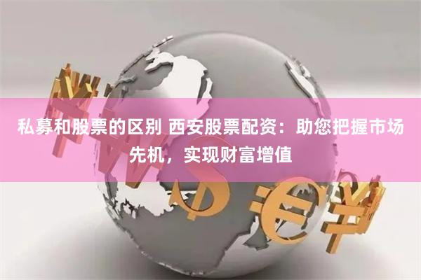 私募和股票的区别 西安股票配资：助您把握市场先机，实现财富增值
